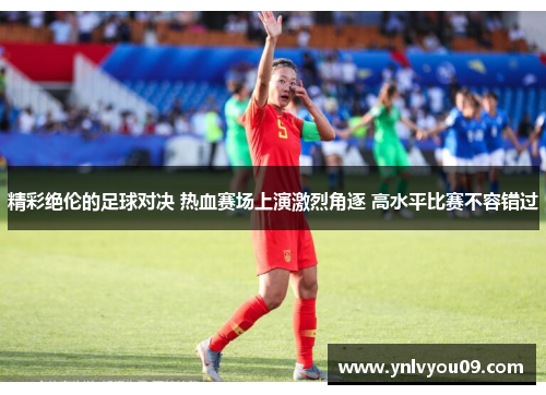 精彩绝伦的足球对决 热血赛场上演激烈角逐 高水平比赛不容错过