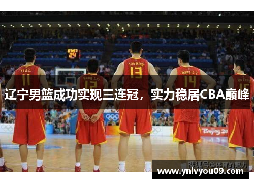 辽宁男篮成功实现三连冠，实力稳居CBA巅峰