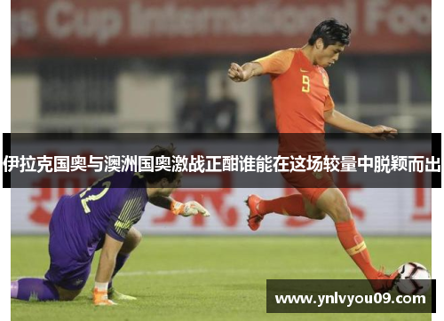 伊拉克国奥与澳洲国奥激战正酣谁能在这场较量中脱颖而出
