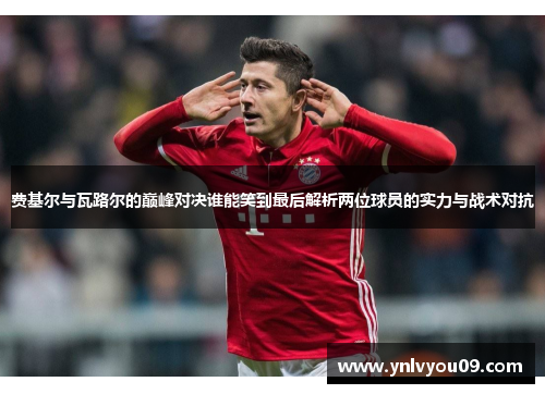 费基尔与瓦路尔的巅峰对决谁能笑到最后解析两位球员的实力与战术对抗